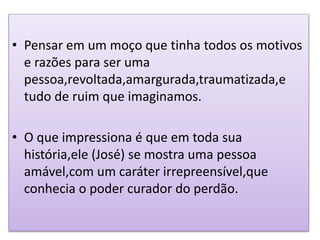 • Pensar em um moço que tinha todos os motivos
e razões para ser uma
pessoa,revoltada,amargurada,traumatizada,e
tudo de ruim que imaginamos.
• O que impressiona é que em toda sua
história,ele (José) se mostra uma pessoa
amável,com um caráter irrepreensível,que
conhecia o poder curador do perdão.
 