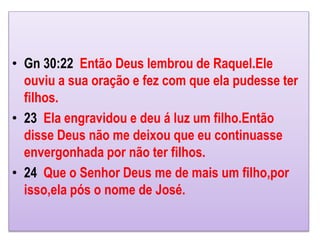 • Gn 30:22 Então Deus lembrou de Raquel.Ele
ouviu a sua oração e fez com que ela pudesse ter
filhos.
• 23 Ela engravidou e deu á luz um filho.Então
disse Deus não me deixou que eu continuasse
envergonhada por não ter filhos.
• 24 Que o Senhor Deus me de mais um filho,por
isso,ela pós o nome de José.
 