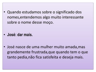 • Quando estudamos sobre o significado dos
nomes,entendemos algo muito interessante
sobre o nome desse moço.
• José: dar mais.
• José nasce de uma mulher muito amada,mas
grandemente frustrada,que quando tem o que
tanto pedia,não fica satisfeita e deseja mais.
 