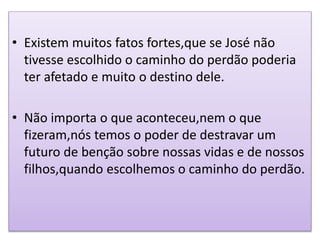 • Existem muitos fatos fortes,que se José não
tivesse escolhido o caminho do perdão poderia
ter afetado e muito o destino dele.
• Não importa o que aconteceu,nem o que
fizeram,nós temos o poder de destravar um
futuro de benção sobre nossas vidas e de nossos
filhos,quando escolhemos o caminho do perdão.
 