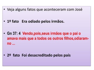 • Veja alguns fatos que aconteceram com José
• 1º fato Era odiado pelos irmãos.
• Gn 37: 4 Vendo,pois,seus irmãos que o pai o
amava mais que a todos os outros filhos,odiaram-
no ...
• 2º fato Foi desacreditado pelos país
 
