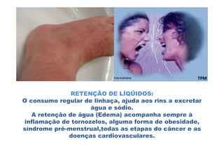 Foto ilustrativa         TPM


               RETENÇÃO DE LÍQÜIDOS:
O consumo regular de linhaça, ajuda aos rins a excretar
                    água e sódio.
   A retenção de água (Edema) acompanha sempre à
inflamação de tornozelos, alguma forma de obesidade,
síndrome pré-menstrual,todas as etapas do câncer e as
              doenças cardiovasculares.
 