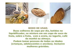 MODO DE USAR:
     Duas colheres de sopa por dia, batidas no
liquidificador, se mistura em um copo de suco de
fruta, sobre a fruta, com a aveia, no iogurte, café
               da manhã ou almoço.
     Podem tomar pessoas de todas as idades
   (crianças, adolescentes e anciãos). Inclusive
                 mulheres grávidas.
 