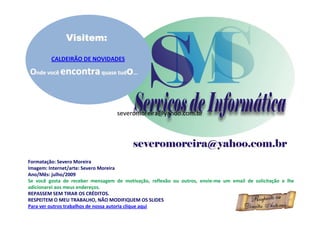 Visitem:

         CALDEIRÃO DE NOVIDADES

Onde você encontra quase tudo...



                                   severomoreira@yahoo.com.br




Formatação: Severo Moreira
Imagem: Internet/arte: Severo Moreira
Ano/Mês: julho/2009
Se você gosta de receber mensagem de motivação, reflexão ou outros, envie-me um email de solicitação e lhe
adicionarei aos meus endereços.
REPASSEM SEM TIRAR OS CRÉDITOS.
RESPEITEM O MEU TRABALHO, NÃO MODIFIQUEM OS SLIDES
Para ver outros trabalhos de nossa autoria clique aqui
 