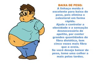 BAIXA DE PESO:
    A linhaça moída é
excelente para baixa de
  peso, pois elimina o
  colesterol em forma
          rápida.
   Ajuda a controlar a
obesidade e a sensação
    desnecessária de
   apetite, por conter
grandes quantidades de
   fibra dietética, tem
 cinco vezes mais fibra
       que a aveia.
Se você deseja baixar de
peso, tome uma colher a
    mais pelas tardes.
 