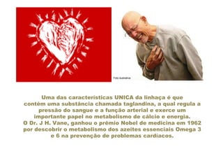Foto ilustrativa




       Uma das características UNICA da linhaça é que
contém uma substância chamada taglandina, a qual regula a
      pressão do sangue e a função arterial e exerce um
    importante papel no metabolismo de cálcio e energia.
O Dr. J H. Vane, ganhou o prêmio Nobel de medicina em 1962
por descobrir o metabolismo dos azeites essenciais Omega 3
          e 6 na prevenção de problemas cardíacos.
 