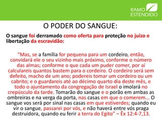 O PODER DO SANGUE:
O sangue foi derramado como oferta para proteção no juízo e
libertação da escravidão:

      “Mas, se a família for pequena para um cordeiro, então,
  convidará ele o seu vizinho mais próximo, conforme o número
      das almas; conforme o que cada um puder comer, por aí
 calculareis quantos bastem para o cordeiro. O cordeiro será sem
  defeito, macho de um ano; podereis tomar um cordeiro ou um
   cabrito; e o guardareis até ao décimo quarto dia deste mês, e
    todo o ajuntamento da congregação de Israel o imolará no
 crepúsculo da tarde. Tomarão do sangue e o porão em ambas as
 ombreiras e na verga da porta, nas casas em que o comerem... O
sangue vos será por sinal nas casas em que estiverdes; quando eu
    vir o sangue, passarei por vós, e não haverá entre vós praga
   destruidora, quando eu ferir a terra do Egito” – Êx 12:4-7,13.
 