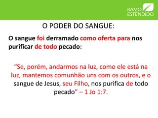 O PODER DO SANGUE:
O sangue foi derramado como oferta para nos
purificar de todo pecado:

 “Se, porém, andarmos na luz, como ele está na
luz, mantemos comunhão uns com os outros, e o
 sangue de Jesus, seu Filho, nos purifica de todo
              pecado” – 1 Jo 1:7.
 