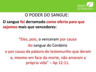 O PODER DO SANGUE:
O sangue foi derramado como oferta para que
sejamos mais que vencedores:

         “Eles, pois, o venceram por causa
               do sangue do Cordeiro
 e por causa da palavra do testemunho que deram
    e, mesmo em face da morte, não amaram a
             própria vida” – Ap 12:11.
 