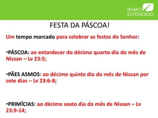 FESTA DA PÁSCOA!
Um tempo marcado para celebrar as festas do Senhor:

•PÁSCOA: ao entardecer do décimo quarto dia do mês de
Nissan – Lv 23:5;

•PÃES ASMOS: ao décimo quinto dia do mês de Nissan por
sete dias – Lv 23:6-8;


•PRIMÍCIAS: ao décimo sexto dia do mês de Nissan – Lv
23:9-14;
 