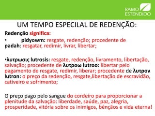 UM TEMPO ESPECILAL DE REDENÇÃO:
Redenção significa:
•     pidyowm: resgate, redenção; procedente de
padah: resgatar, redimir, livrar, libertar;

•λυτρωσις lutrosis: resgate, redenção, livramento, libertação,
salvação; procedente de λυτροω lutroo: libertar pelo
pagamento de resgate, redimir, liberar; procedente de λυτρον
lutron: o preço da redenção, resgate,libertação de escravidão,
cativeiro e sofrimento;

O preço pago pelo sangue do cordeiro para proporcionar a
plenitude da salvação: liberdade, saúde, paz, alegria,
prosperidade, vitória sobre os inimigos, bênçãos e vida eterna!
 