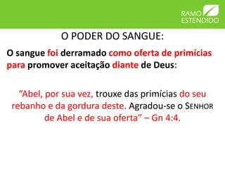 O PODER DO SANGUE:
O sangue foi derramado como oferta de primícias
para promover aceitação diante de Deus:

   “Abel, por sua vez, trouxe das primícias do seu
 rebanho e da gordura deste. Agradou-se o SENHOR
          de Abel e de sua oferta” – Gn 4:4.
 