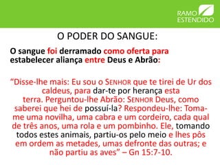 O PODER DO SANGUE:
O sangue foi derramado como oferta para
estabelecer aliança entre Deus e Abrão:

“Disse-lhe mais: Eu sou o SENHOR que te tirei de Ur dos
         caldeus, para dar-te por herança esta
    terra. Perguntou-lhe Abrão: SENHOR Deus, como
 saberei que hei de possuí-la? Respondeu-lhe: Toma-
 me uma novilha, uma cabra e um cordeiro, cada qual
de três anos, uma rola e um pombinho. Ele, tomando
  todos estes animais, partiu-os pelo meio e lhes pôs
 em ordem as metades, umas defronte das outras; e
            não partiu as aves” – Gn 15:7-10.
 