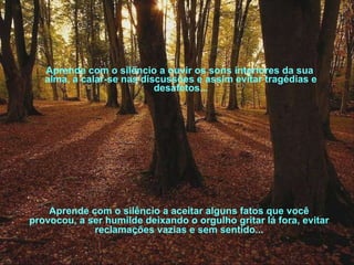 Aprende com o silêncio a ouvir os sons interiores da sua alma, a calar-se nas discussões e assim evitar tragédias e desafetos... Aprende com o silêncio a aceitar alguns fatos que você provocou, a ser humilde deixando o orgulho gritar lá fora, evitar reclamações vazias e sem sentido... 