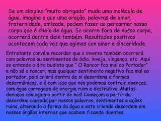 Se um simples “muito obrigado” muda uma molécula de água, imagine o que uma oração, palavras de amor, fraternidade, amizade, podem fazer ao percorrer nosso corpo que é cheio de água. Se ocorre fora de nosso corpo, ocorrerá dentro dele também. Resultados positivos acontecem cada vez que agimos con amor e sinceridade.   Entretanto convém recordar que o inverso também ocorrerá com palavras ou sentimentos de ódio, inveja, vingança, etc. Aqui se entende o dito budista que “ O Rancor faz mal ao Portador”  e não só o rancor, mas qualquer sentimento negativo faz mal ao portador, pois criará dentro de si desordens e formas desarmônicas, e é com isso que nós podemos contrair doenças, com água carregada de energia ruim e destrutiva. Muitas doenças começam a partir de nós! Começam a partir da desordem causada por nossas palavras, sentimentos e ações ruins, alterando a forma da água e esta criando desordem em nossos órgãos internos que acabam ficando doentes. 