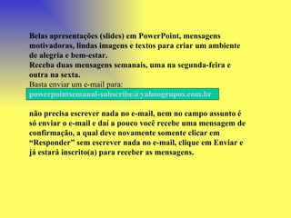 Belas apresentações (slides) em PowerPoint, mensagens motivadoras, lindas imagens e textos para criar um ambiente de alegria e bem-estar. Receba duas mensagens semanais, uma na segunda-feira e outra na sexta. Basta enviar um e-mail para:  [email_address]   não precisa escrever nada no e-mail, nem no campo assunto é só enviar o e-mail e daí a pouco você recebe uma mensagem de confirmação, a qual deve novamente somente clicar em “Responder” sem escrever nada no e-mail, clique em Enviar e já estará inscrito(a) para receber as mensagens.  