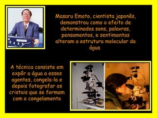 Masaru Emoto, cientista japonês, demonstrou como o efeito de determinados sons, palavras, pensamentos, e sentimentos alteram a estrutura molecular da água  A técnica consiste em expôr a água a esses agentes, congela-la e depois fotografar os cristais que se formam com o congelamento 