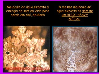 Molécula de água exposta a energia do som da Aria para corda em Sol, de Bach A mesma molécula de água exposta ao  som de um ROCK HEAVY METAL . 