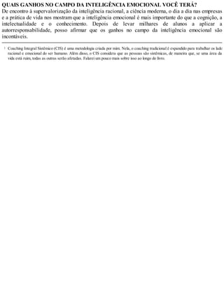1
QUAIS GANHOS NO CAMPO DA INTELIGÊNCIA EMOCIONAL VOCÊ TERÁ?
De encontro à supervalorização da inteligência racional, a ciência moderna, o dia a dia nas empresas
e a prática de vida nos mostram que a inteligência emocional é mais importante do que a cognição, a
intelectualidade e o conhecimento. Depois de levar milhares de alunos a aplicar a
autorresponsabilidade, posso afirmar que os ganhos no campo da inteligência emocional são
incontáveis.
Coaching Integral Sistêmico (CIS) é uma metodologia criada por mim. Nela, o coaching tradicional é expandido para trabalhar os lados
racional e emocional do ser humano. Além disso, o CIS considera que as pessoas são sistêmicas, de maneira que, se uma área da
vida está ruim, todas as outras serão afetadas. Falarei um pouco mais sobre isso ao longo do livro.
 