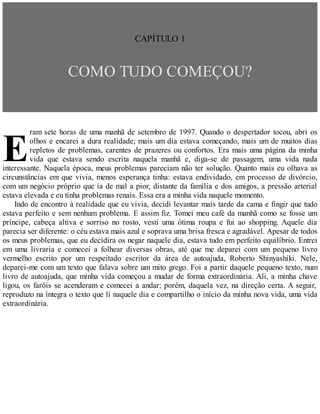E
CAPÍTULO 1
COMO TUDO COMEÇOU?
ram sete horas de uma manhã de setembro de 1997. Quando o despertador tocou, abri os
olhos e encarei a dura realidade; mais um dia estava começando, mais um de muitos dias
repletos de problemas, carentes de prazeres ou confortos. Era mais uma página da minha
vida que estava sendo escrita naquela manhã e, diga-se de passagem, uma vida nada
interessante. Naquela época, meus problemas pareciam não ter solução. Quanto mais eu olhava as
circunstâncias em que vivia, menos esperança tinha: estava endividado, em processo de divórcio,
com um negócio próprio que ia de mal a pior, distante da família e dos amigos, a pressão arterial
estava elevada e eu tinha problemas renais. Essa era a minha vida naquele momento.
Indo de encontro à realidade que eu vivia, decidi levantar mais tarde da cama e fingir que tudo
estava perfeito e sem nenhum problema. E assim fiz. Tomei meu café da manhã como se fosse um
príncipe, cabeça altiva e sorriso no rosto, vesti uma ótima roupa e fui ao shopping. Aquele dia
parecia ser diferente: o céu estava mais azul e soprava uma brisa fresca e agradável. Apesar de todos
os meus problemas, que eu decidira os negar naquele dia, estava tudo em perfeito equilíbrio. Entrei
em uma livraria e comecei a folhear diversas obras, até que me deparei com um pequeno livro
vermelho escrito por um respeitado escritor da área de autoajuda, Roberto Shinyashiki. Nele,
deparei-me com um texto que falava sobre um mito grego. Foi a partir daquele pequeno texto, num
livro de autoajuda, que minha vida começou a mudar de forma extraordinária. Ali, a minha chave
ligou, os faróis se acenderam e comecei a andar; porém, daquela vez, na direção certa. A seguir,
reproduzo na íntegra o texto que li naquele dia e compartilho o início da minha nova vida, uma vida
extraordinária.
 