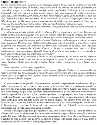 A HISTÓRIA DE SÍSIFO
Um dos personagens mais interessantes da mitologia grega é Sísifo, o rei de Corinto. Ele era tido
como o mais esperto entre os homens. Apesar de toda a sua astúcia, ou, talvez, justamente por
causa dela, sempre se via diante das situações mais complicadas. Cada esperteza criava novas
dificuldades que, por sua vez, pediam novos estratagemas, uma sucessão de saídas provisórias.
Certa vez, Sísifo descobriu, por acaso, que Zeus havia raptado Egina, filha de Asopo, o deus dos
rios. Como faltava água em suas terras, Sísifo teve a ideia de revelar a Asopo o paradeiro de sua
filha, desde que este lhe desse em troca uma nascente. O pai desesperado aceitou de bom grado a
proposta, deu a Sísifo a nascente e soube, então, que sua filha fora raptada por Zeus.
Sísifo teve água, mas arrumou outro problema: Zeus ficou furioso com a delação e mandou a
Morte buscá-lo.
Confiando na própria astúcia, Sísifo recebeu a Morte e começou a conversar. Elogiou sua
beleza e pediu a ela para enfeitar-lhe o pescoço com um colar. O colar, na verdade, não passava
de uma coleira, com a qual Sísifo manteve a Morte aprisionada e conseguiu driblar seu destino.
Durante um tempo não morreu mais ninguém. Sísifo, que soube enganar a Morte, arrumou
novas encrencas. Desta vez com Plutão, o deus das almas e do inconsciente, e com Marte, o deus
da guerra, que precisava dos préstimos da Morte para consumar as batalhas. Tão logo teve
conhecimento do acontecido, Plutão libertou a Morte e ordenou que trouxesse Sísifo
imediatamente para os infernos. Quando Sísifo se despediu da sua mulher, teve o cuidado de
pedir, em segredo, que ela não enterrasse o corpo dele.
Já nos infernos, Sísifo reclamou a Plutão da falta de respeito de sua esposa em não enterrar
seu corpo. Então, suplicou por um dia de prazo para se vingar da mulher ingrata e cumprir os
rituais fúnebres. Plutão concedeu-lhe o pedido. Sísifo, então, retomou seu corpo e fugiu com a
esposa.
Havia enganado a Morte pela segunda vez.
Viveu muitos anos escondido, até que, enfim, morreu. Quando Plutão o viu, reservou-lhe um
castigo especial. Ele foi condenado a empurrar uma enorme pedra até o alto de uma montanha,
porém, antes de chegar ao topo, a pedra rolava montanha abaixo, obrigando Sísifo a retomar a
sua tarefa até o fim dos tempos.
Com esse texto eu me percebi. Comportamentos, até então despercebidos, revelaram-se. Vi que
minha vida era um eterno recomeçar, que, apesar de todo o meu esforço e dedicação, quando eu
estava prestes a ter alguma conquista, algo acontecia e tudo ia por terra. Percebi que me preocupava
mais com o esforço do que com a conquista. De forma sistemática, eu não terminava o que começava.
Constatei que minhas atitudes e ações eram intempestivas e sem planejamento, e isso era o que me
prejudicava. Entendi, sobretudo, que eu culpava os outros por todos os meus insucessos e desgostos.
Ficou claro para mim que tudo aquilo que eu estava vivendo nos últimos treze anos não eram
fracassos, mas, sim, os resultados das minhas ações e atitudes. Cada resultado negativo era um alerta
de Deus para que eu vivesse de forma diferente, pensasse diferente. Afinal de contas, compreendi
com clareza que eu vinha sendo meu maior sabotador.
Por um lado, fiquei angustiado por reconhecer que, após a adolescência, eu vinha me fazendo de
vítima e tendo pena de mim mesmo. Eu, literalmente, me boicotava para chamar a atenção e me sentir
amado. Por outro lado, fiquei muito fortalecido e esperançoso, afinal, ficou claro também que eu era
o capitão do meu destino, que eu havia conduzido a minha vida àquela situação e que, como o
condutor, eu poderia direcioná-la para qualquer outro lugar.
 