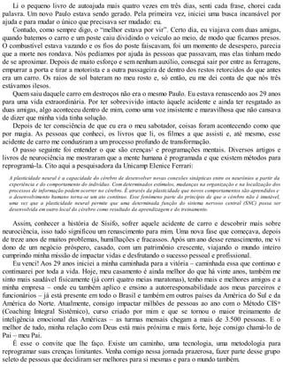 Li o pequeno livro de autoajuda mais quatro vezes em três dias, senti cada frase, chorei cada
palavra. Um novo Paulo estava sendo gerado. Pela primeira vez, iniciei uma busca incansável por
ajuda e para mudar o único que precisava ser mudado: eu.
Contudo, como sempre digo, o “melhor estava por vir”. Certo dia, eu viajava com duas amigas,
quando batemos o carro e um poste caiu dividindo o veículo ao meio, de modo que ficamos presos.
O combustível estava vazando e os fios do poste faiscavam, foi um momento de desespero, parecia
que a morte nos rondava. Nós pedíamos por ajuda às pessoas que passavam, mas elas tinham medo
de se aproximar. Depois de muito esforço e sem nenhum auxílio, consegui sair por entre as ferragens,
empurrar a porta e tirar a motorista e a outra passageira de dentro dos restos retorcidos do que antes
era um carro. Os raios de sol bateram no meu rosto e, só então, eu me dei conta de que nós três
estávamos ilesos.
Quem saiu daquele carro em destroços não era o mesmo Paulo. Eu estava renascendo aos 29 anos
para uma vida extraordinária. Por ter sobrevivido intacto àquele acidente e ainda ter resgatado as
duas amigas, algo aconteceu dentro de mim, como uma voz insistente e maravilhosa que não cansava
de dizer que minha vida tinha solução.
Depois de ter consciência de que eu era o meu sabotador, coisas foram acontecendo como que
por magia. As pessoas que conheci, os livros que li, os filmes a que assisti e, até mesmo, esse
acidente de carro me conduziram a um processo profundo de transformação.
O passo seguinte foi entender o que são crenças2 e programações mentais. Diversos artigos e
livros de neurociência me mostraram que a mente humana é programada e que existem métodos para
reprogramá-la. Cito aqui a pesquisadora da Unicamp Elenice Ferrari:
A plasticidade neural é a capacidade do cérebro de desenvolver novas conexões sinápticas entre os neurônios a partir da
experiência e do comportamento do indivíduo. Com determinados estímulos, mudanças na organização e na localização dos
processos de informação podem ocorrer no cérebro. É através da plasticidade que novos comportamentos são aprendidos e
o desenvolvimento humano torna-se um ato contínuo. Esse fenômeno parte do princípio de que o cérebro não é imutável,
uma vez que a plasticidade neural permite que uma determinada função do sistema nervoso central (SNC) possa ser
desenvolvida em outro local do cérebro como resultado da aprendizagem e do treinamento.
Assim, conhecer a história de Sísifo, sofrer aquele acidente de carro e descobrir mais sobre
neurociência, isso tudo significou um renascimento para mim. Uma nova fase que começava, depois
de treze anos de muitos problemas, humilhações e fracassos. Após um ano desse renascimento, me vi
dono de um negócio próspero, casado, com um patrimônio crescente, viajando o mundo inteiro
cumprindo minha missão de impactar vidas e desfrutando o sucesso pessoal e profissional.
Eu venci! Aos 29 anos iniciei a minha caminhada para a vitória – caminhada essa que continuo e
continuarei por toda a vida. Hoje, meu casamento é ainda melhor do que há vinte anos, também me
sinto mais saudável fisicamente (já corri quatro meias maratonas), tenho mais e melhores amigos e a
minha empresa – onde eu também aplico e ensino a autorresponsabilidade aos meus parceiros e
funcionários – já está presente em todo o Brasil e também em outros países da América do Sul e da
América do Norte. Atualmente, consigo impactar milhões de pessoas ao ano com o Método CIS®
(Coaching Integral Sistêmico), curso criado por mim e que se tornou o maior treinamento de
inteligência emocional das Américas – as turmas mensais chegam a mais de 3.500 pessoas. E o
melhor de tudo, minha relação com Deus está mais próxima e mais forte, hoje consigo chamá-lo de
Pai – meu Pai.
É esse o convite que lhe faço. Existe um caminho, uma tecnologia, uma metodologia para
reprogramar suas crenças limitantes. Venha comigo nessa jornada prazerosa, fazer parte desse grupo
seleto de pessoas que decidiram ser melhores para si mesmas e para o mundo também.
 