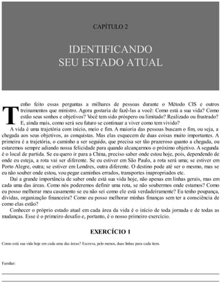 T
CAPÍTULO 2
IDENTIFICANDO
SEU ESTADO ATUAL
enho feito essas perguntas a milhares de pessoas durante o Método CIS e outros
treinamentos que ministro. Agora gostaria de fazê-las a você: Como está a sua vida? Como
estão seus sonhos e objetivos? V
ocê tem sido próspero ou limitado? Realizado ou frustrado?
E, ainda mais, como será seu futuro se continuar a viver como tem vivido?
A vida é uma trajetória com início, meio e fim. A maioria das pessoas buscam o fim, ou seja, a
chegada aos seus objetivos, as conquistas. Mas elas esquecem de duas coisas muito importantes. A
primeira é a trajetória, o caminho a ser seguido, que precisa ser tão prazeroso quanto a chegada, ou
estaremos sempre adiando nossa felicidade para quando alcançarmos o próximo objetivo. A segunda
é o local de partida. Se eu quero ir para a China, preciso saber onde estou hoje, pois, dependendo de
onde eu esteja, a rota vai ser diferente. Se eu estiver em São Paulo, a rota será uma; se estiver em
Porto Alegre, outra; se estiver em Londres, outra diferente. O destino pode até ser o mesmo, mas se
eu não souber onde estou, vou pegar caminhos errados, transportes inapropriados etc.
Daí a grande importância de saber onde está sua vida hoje, não apenas em linhas gerais, mas em
cada uma das áreas. Como nós poderemos definir uma rota, se não soubermos onde estamos? Como
eu posso melhorar meu casamento se eu não sei como ele está verdadeiramente? Eu tenho poupança,
dívidas, organização financeira? Como eu posso melhorar minhas finanças sem ter a consciência de
como elas estão?
Conhecer o próprio estado atual em cada área da vida é o início de toda jornada e de todas as
mudanças. Esse é o primeiro desafio e, portanto, é o nosso primeiro exercício.
EXERCÍCIO 1
Como está sua vida hoje em cada uma das áreas? Escreva, pelo menos, duas linhas para cada item.
Familiar:
 