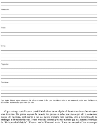 Profissional:
Saúde:
Social:
Financeiro:
Emocional:
Pare agora durante alguns minutos e, de olhos fechados, reflita com sinceridade sobre a sua existência, sobre suas facilidades e
dificuldades. Reflita sobre quem você tem sido.
O que eu trago neste livro é a possibilidade de se tornar alguém diferente e muito melhor de quem
você tem sido. Um grande engano da maioria das pessoas é achar que são o que são e, como uma
estátua de mármore, continuarão a ser da mesma maneira para sempre, sem a possibilidade de
mudanças e de transformações. Tenho brincado com tais pessoas dizendo que elas foram acometidas
da “Síndrome de Gabriela”: “Eu nasci assim / Eu cresci assim / E sou mesmo assim / Vou ser sempre
 
