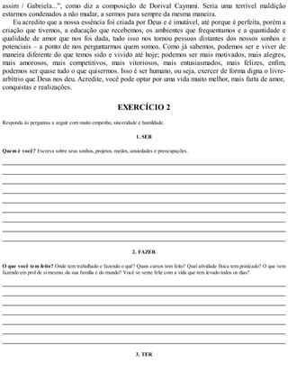assim / Gabriela...”, como diz a composição de Dorival Caymmi. Seria uma terrível maldição
estarmos condenados a não mudar, a sermos para sempre da mesma maneira.
Eu acredito que a nossa essência foi criada por Deus e é imutável, até porque é perfeita, porém a
criação que tivemos, a educação que recebemos, os ambientes que frequentamos e a quantidade e
qualidade de amor que nos foi dada, tudo isso nos tornou pessoas distantes dos nossos sonhos e
potenciais – a ponto de nos perguntarmos quem somos. Como já sabemos, podemos ser e viver de
maneira diferente do que temos sido e vivido até hoje; podemos ser mais motivados, mais alegres,
mais amorosos, mais competitivos, mais vitoriosos, mais entusiasmados, mais felizes, enfim,
podemos ser quase tudo o que quisermos. Isso é ser humano, ou seja, exercer de forma digna o livre-
arbítrio que Deus nos deu. Acredite, você pode optar por uma vida muito melhor, mais farta de amor,
conquistas e realizações.
EXERCÍCIO 2
Responda às perguntas a seguir com muito empenho, sinceridade e humildade.
1. SER
Quem é você? Escreva sobre seus sonhos, projetos, medos, ansiedades e preocupações.
2. FAZER
O que você tem feito? Onde tem trabalhado e fazendo o quê? Quais cursos tem feito? Qual atividade física tem praticado? O que vem
fazendo em prol de si mesmo, da sua família e do mundo? Você se sente feliz com a vida que tem levado todos os dias?
3. TER
 
