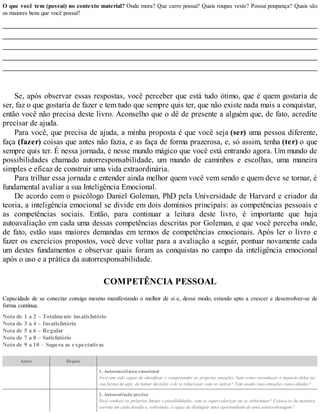 O que você tem (possui) no contexto material? Onde mora? Que carro possui? Quais roupas veste? Possui poupança? Quais são
os maiores bens que você possui?
Se, após observar essas respostas, você perceber que está tudo ótimo, que é quem gostaria de
ser, faz o que gostaria de fazer e tem tudo que sempre quis ter, que não existe nada mais a conquistar,
então você não precisa deste livro. Aconselho que o dê de presente a alguém que, de fato, acredite
precisar de ajuda.
Para você, que precisa de ajuda, a minha proposta é que você seja (ser) uma pessoa diferente,
faça (fazer) coisas que antes não fazia, e as faça de forma prazerosa, e, só assim, tenha (ter) o que
sempre quis ter. É nessa jornada, é nesse mundo mágico que você está entrando agora. Um mundo de
possibilidades chamado autorresponsabilidade, um mundo de caminhos e escolhas, uma maneira
simples e eficaz de construir uma vida extraordinária.
Para trilhar essa jornada e entender ainda melhor quem você vem sendo e quem deve se tornar, é
fundamental avaliar a sua Inteligência Emocional.
De acordo com o psicólogo Daniel Goleman, PhD pela Universidade de Harvard e criador da
teoria, a inteligência emocional se divide em dois domínios principais: as competências pessoais e
as competências sociais. Então, para continuar a leitura deste livro, é importante que haja
autoavaliação em cada uma dessas competências descritas por Goleman, e que você perceba onde,
de fato, estão suas maiores demandas em termos de competências emocionais. Após ler o livro e
fazer os exercícios propostos, você deve voltar para a avaliação a seguir, pontuar novamente cada
um destes fundamentos e observar quais foram as conquistas no campo da inteligência emocional
após o uso e a prática da autorresponsabilidade.
COMPETÊNCIA PESSOAL
Capacidade de se conectar consigo mesmo manifestando o melhor de si e, desse modo, estando apto a crescer e desenvolver-se de
forma contínua.
Nota de 1 a 2 – Totalmente insatisfatório
Nota de 3 a 4 – Insatisfatório
Nota de 5 a 6 – Regular
Nota de 7 a 8 – Satisfatório
Nota de 9 a 10 – Supera as expectativas
Antes Depois
1. Autoconsciência emocional
Você tem sido capaz de identificar e compreender as próprias emoções, bem como reconhecer o impacto delas na
sua forma de agir, de tomar decisões e de se relacionar com os outros? Tem usado suas emoções como aliadas?
2. Autoavaliação precisa
Você conhece os próprios limites e possibilidades, sem se supervalorizar ou se subestimar? Coloca-se da maneira
correta em cada desafio e, sobretudo, é capaz de distinguir uma oportunidade de uma autossabotagem?
 