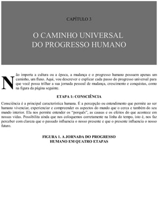 N
CAPÍTULO 3
O CAMINHO UNIVERSAL
DO PROGRESSO HUMANO
ão importa a cultura ou a época, a mudança e o progresso humano possuem apenas um
caminho, um fluxo. Aqui, vou descrever e explicar cada passo do progresso universal para
que você possa trilhar a sua jornada pessoal de mudança, crescimento e conquistas, como
na figura da página seguinte.
ETAPA 1: CONSCIÊNCIA
Consciência é a principal característica humana. É a percepção ou entendimento que permite ao ser
humano vivenciar, experienciar e compreender os aspectos do mundo que o cerca e também do seu
mundo interior. Ela nos permite entender os “porquês”, as causas e os efeitos do que acontece em
nossas vidas. Possibilita ainda que nos coloquemos corretamente na linha do tempo, isto é, nos faz
perceber com clareza que o passado influencia o nosso presente e que o presente influencia o nosso
futuro.
FIGURA 1. A JORNADA DO PROGRESSO
HUMANO EM QUATRO ETAPAS
 
