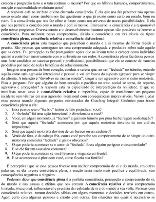 1.
2.
3.
4.
5.
6.
7.
8.
9.
10.
cresceu e progrediu tanto e o tatu continua o mesmo? Por que os hábitos humanos, comportamentos,
emoção e racionalidade evoluíram tanto?
A resposta está no atributo divino chamado consciência. É ela que nos faz perceber não apenas
nosso estado atual como também nos faz questionar o que já existe como certo ou errado, bom ou
ruim. É a consciência que nos faz olhar o futuro como um universo de novas possibilidades. É ela
que nos permite a conexão com o mundo e com si mesmo. Em resumo: a consciência é a responsável
pelo nosso progresso. O crescimento e o desenvolvimento humano apenas são possíveis se houver a
consciência. Para melhorar nossa compreensão, divido a consciência em três níveis ou tipos:
consciência plena, consciência relativa e consciência disfuncional.
A consciência plena está naqueles que percebem o mundo e a si mesmos de forma rápida e
precisa. São pessoas que conseguem ter uma compreensão adequada e produtiva sobre tudo aquilo
que as cerca. Tal percepção as faz protagonizar ações que as levam tanto a crescer como indivíduo
quanto a contribuir massivamente com o ambiente ao seu redor. A consciência plena faz dessa pessoa
uma forte candidata ao sucesso pessoal e profissional, possibilitando que ela se conecte de maneira
produtiva por meio de redes benéficas de relacionamento.
Imagine uma pessoa de bom coração, cordata e serena que, ao ser “fechada” no trânsito, entende
aquilo como uma agressão intencional e pessoal e vai em busca do suposto agressor para se vingar
da afronta. A intenção é “devolver na mesma moeda”, xingar e ser agressivo com o outro motorista.
Fica a pergunta: Por que alguém de bom coração e pacífico no trato social se torna, de repente,
agressivo e ameaçador? A resposta está na capacidade de interpretação da realidade. O que se
manifesta neste caso é a consciência relativa e imperfeita, capaz de transformar um pequeno
incidente sem vítimas em uma agressão intencional com consequências imprevisíveis. Vamos ajudar
essa pessoa usando algumas perguntas estruturadas do Coaching Integral Sistêmico para trazer
consciência plena a ela:
Essa pessoa que o “fechou” tentou de fato prejudicar você?
A “fechada” foi uma ação intencional e direcionada a você?
Você, em algum momento, já “fechou” alguém no trânsito por pura barbeiragem ou distração?
Será que aquela “fechada” aconteceu por que aquele motorista desviou de um ciclista
imprudente?
Será que aquele motorista desviou de um buraco ou um cachorro?
Vendo de fora, e de cabeça fria, como você percebe seu comportamento de se vingar do outro
motorista com outra “fechada” e gestos obscenos?
O que poderia acontecer se o autor da “fechada” fosse alguém perigoso e descontrolado?
E se ele for um assassino contumaz?
O que poderia acontecer se você levasse a vingança em frente?
E se acontecesse o pior com você, como ficaria sua família?
É perceptível que se essa pessoa tivesse uma melhor compreensão de si e do mundo, em outras
palavras, se ela tivesse consciência plena, a reação seria muito mais pacífica e equilibrada, sem
consequências negativas a ninguém.
Podemos dizer que consciência plena é a perfeita consciência, percepção e compreensão de si,
do mundo e das causas e efeitos que nos cercam. A consciência relativa é uma compreensão
limitada, situacional, influenciável e precária da realidade de si e do mundo à sua volta. Pessoas com
consciência relativa, tomam decisões sábias em alguns momentos e decisões terríveis em outros.
Agem certo com algumas pessoas e errado com outras. Em situações nas quais é necessário se
 