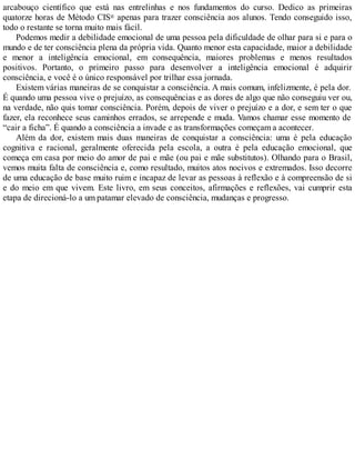 arcabouço científico que está nas entrelinhas e nos fundamentos do curso. Dedico as primeiras
quatorze horas de Método CIS® apenas para trazer consciência aos alunos. Tendo conseguido isso,
todo o restante se torna muito mais fácil.
Podemos medir a debilidade emocional de uma pessoa pela dificuldade de olhar para si e para o
mundo e de ter consciência plena da própria vida. Quanto menor esta capacidade, maior a debilidade
e menor a inteligência emocional, em consequência, maiores problemas e menos resultados
positivos. Portanto, o primeiro passo para desenvolver a inteligência emocional é adquirir
consciência, e você é o único responsável por trilhar essa jornada.
Existem várias maneiras de se conquistar a consciência. A mais comum, infelizmente, é pela dor.
É quando uma pessoa vive o prejuízo, as consequências e as dores de algo que não conseguiu ver ou,
na verdade, não quis tomar consciência. Porém, depois de viver o prejuízo e a dor, e sem ter o que
fazer, ela reconhece seus caminhos errados, se arrepende e muda. Vamos chamar esse momento de
“cair a ficha”. É quando a consciência a invade e as transformações começam a acontecer.
Além da dor, existem mais duas maneiras de conquistar a consciência: uma é pela educação
cognitiva e racional, geralmente oferecida pela escola, a outra é pela educação emocional, que
começa em casa por meio do amor de pai e mãe (ou pai e mãe substitutos). Olhando para o Brasil,
vemos muita falta de consciência e, como resultado, muitos atos nocivos e extremados. Isso decorre
de uma educação de base muito ruim e incapaz de levar as pessoas à reflexão e à compreensão de si
e do meio em que vivem. Este livro, em seus conceitos, afirmações e reflexões, vai cumprir esta
etapa de direcioná-lo a um patamar elevado de consciência, mudanças e progresso.
 