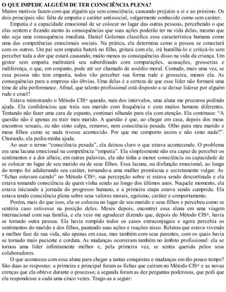 O QUE IMPEDE ALGUÉM DE TER CONSCIÊNCIA PLENA?
Muitos motivos fazem com que alguém aja sem consciência, causando prejuízo a si e ao próximo. Os
dois principais são: falta de empatia e caráter antissocial, vulgarmente conhecido como sem caráter.
Empatia é a capacidade emocional de se colocar no lugar das outras pessoas, percebendo o que
elas sentem e ficando atento às consequências que suas ações poderão ter na vida delas, mesmo que
não seja uma consequência imediata. Daniel Goleman classifica essa característica humana como
uma das competências emocionais sociais. Na prática, ela determina como a pessoa se conectará
com os outros. Um pai sem empatia baterá no filho, gritará com ele, irá humilhá-lo e criticá-lo sem
perceber toda a dor que estará causando, muito menos as consequências disso na vida da criança. Um
gestor sem empatia maltratará seu subordinado com comparações, acusações, grosserias e
indiferença, o que, em conjunto, pode até ser chamado de assédio moral. Contudo, mais uma vez, se
essa pessoa não tem empatia, todos vão perceber sua forma rude e grosseira, menos ela. As
consequências para a empresa são óbvias. Uma delas é a certeza de que esse líder não formará uma
time de alta performance. Afinal, que talento profissional está disposto a se deixar liderar por alguém
rude e cruel?
Estava ministrando o Método CIS® quando, num dos intervalos, uma aluna me procurou pedindo
ajuda. Ela confidenciou que traía seu marido com frequência e com muitos homens diferentes.
Tentando não fazer uma cara de espanto, continuei olhando para ela com atenção. Ela continuou: “A
questão não é apenas eu trair meu marido. A questão é que, ao chegar em casa, depois dos meus
encontros sexuais, eu não sinto culpa, remorso, nem consciência pesada. Olho para meu marido e
meus filhos como se nada tivesse acontecido. Por que me comporto assim e não sinto nada?”.
Chorando, ela pediu minha ajuda.
Ao usar o termo “consciência pesada”, ela deixou claro o que estava acontecendo. O problema
era uma lacuna emocional na competência “empatia”. Ela simplesmente não era capaz de perceber os
sentimentos e a dor alheia; em outras palavras, ela não tinha a menor consciência ou capacidade de
se colocar no lugar de seu marido ou de seus filhos. Essa lacuna, ou disfunção emocional, ao longo
do tempo foi adulterando seu caráter, tornando-a uma mulher promíscua e secretamente vulgar. As
“fichas estavam caindo” no Método CIS®, sua percepção sobre si estava sendo descortinada e ela
estava tomando consciência de quem vinha sendo ao longo dos últimos anos. Naquele momento, ela
estava iniciando a jornada do progresso humano, e a primeira etapa estava sendo cumprida. Ela
estava tendo consciência plena sobre seus valores morais, egoísmo, caráter e comportamento.
Porém, mais do que isso, ela se colocou no lugar de seu marido e seus filhos e percebeu como se
sentiria caso estivesse na posição deles. Meses depois, encontrei essa aluna em uma viagem
internacional com sua família, e ela veio me agradecer dizendo que, depois do Método CIS®, havia
se tornado outra pessoa. Ela havia rompido todos os casos extraconjugais e agora percebia os
sentimentos do marido e dos filhos, pautando suas ações e reações nisso. Relatou que estava vivendo
a melhor fase de sua vida, não apenas em casa, mas também com seus parentes, com os quais havia
se tornado mais paciente e cordata. As mudanças ocorreram também no âmbito profissional: ela se
tornou uma líder infinitamente melhor e, pela primeira vez, se sentia querida pelos seus
colaboradores.
O que aconteceu com essa aluna para chegar a tantas conquistas e mudanças em tão pouco tempo?
São duas as respostas: a primeira e principal foram as fichas que caíram no Método CIS® e as novas
crenças que ela obteve durante o processo; a segunda foram as dez perguntas poderosas, que pedi que
ela respondesse a cada uma cinco vezes. Trago-as a seguir:
 