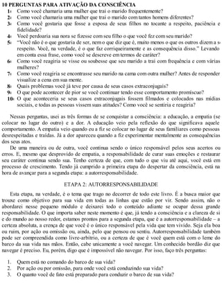 3a
5a
6a
7a
10a
1.
2.
3.
1a
2a
4a
8a
9a
10 PERGUNTAS PARA ATIVAÇÃO DA CONSCIÊNCIA
Como você chamaria uma mulher que trai o marido frequentemente?
Como você chamaria uma mulher que trai o marido com tantos homens diferentes?
Como você gostaria que fosse a esposa de seus filhos no tocante a respeito, paciência e
fidelidade?
Você perdoaria sua nora se fizesse com seu filho o que você fez com seu marido?
“Você não é o que gostaria de ser, nem o que diz que é, muito menos o que os outros dizem a se
respeito. V
ocê, na verdade, é o que faz corriqueiramente e as consequência disso.” Levando
em conta essa frase, como você se descreve em termos de caráter?
Como você reagiria se visse ou soubesse que seu marido a trai com frequência e com várias
mulheres?
Como você reagiria se encontrasse seu marido na cama com outra mulher? Antes de responder,
visualize a cena em sua mente.
Quais problemas você já teve por causa de seus casos extraconjugais?
O que pode acontecer de pior se você continuar tendo esse comportamento promíscuo?
O que aconteceria se seus casos extraconjugais fossem filmados e colocados nas mídias
sociais, e todas as pessoas vissem suas atitudes? Como você se sentiria e reagiria?
Nessas perguntas, usei as três formas de se conquistar a consciência: a educação, a empatia (se
colocar no lugar do outro) e a dor. A educação veio pela reflexão do que significava aquele
comportamento. A empatia veio quando eu a fiz se colocar no lugar de seus familiares como pessoas
desrespeitadas e traídas. Já a dor apareceu quando a fiz experimentar mentalmente as consequências
dos seus atos.
De uma maneira ou de outra, você continua sendo o único responsável pelos seus acertos ou
erros. E, mesmo que desprovido de empatia, a responsabilidade de curar suas emoções e restaurar
seu caráter continua sendo sua. Tenho certeza de que, com tudo o que viu até aqui, você está em
processo de crescimento. Tendo já cumprido a primeira etapa do despertar da consciência, está na
hora de avançar para a segunda etapa: a autorresponsabilidade.
ETAPA 2: AUTORRESPONSABILIDADE
Esta etapa, na verdade, é o tema que trago no decorrer de todo este livro. É a busca maior que
trouxe como objetivo para sua vida em todas as linhas que estão por vir. Sendo assim, não o
abordarei nesse pequeno módulo e deixarei todo o conteúdo adiante se ocupar dessa grande
responsabilidade. O que importa saber neste momento é que, já tendo a consciência e a clareza de si
e do mundo ao nosso redor, estamos prontos para a segunda etapa, que é a autorresponsabilidade – a
certeza absoluta, a crença de que você é o único responsável pela vida que tem vivido. Seja ela boa
ou ruim, por ação ou omissão ou, ainda, pelo que pensou ou sentiu. Autorresponsabilidade também
pode ser compreendida como livre-arbítrio, ou a certeza de que é você quem está com o leme do
barco da sua vida nas mãos. Então, cabe unicamente a você navegar. Um conhecido bordão diz que
navegar é preciso. Eu, porém, digo que é impossível não navegar. Por isso, faço três perguntas:
Quem está no comando do barco de sua vida?
Por ação ou por omissão, para onde você está conduzindo sua vida?
O quanto você de fato está preparado para conduzir o barco de sua vida?
 
