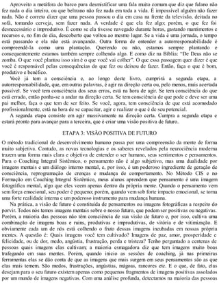 Aproveito a metáfora do barco para desmistificar uma fala muito comum que diz que fulano não
fez nada o dia inteiro, ou que beltrano não fez nada em toda a vida. É impossível alguém não fazer
nada. Não é correto dizer que uma pessoa passou o dia em casa na frente da televisão, deitada no
sofá, tomando cerveja, sem fazer nada. A verdade é que ela fez algo; porém, o que fez foi
desnecessário e improdutivo. É como se ela tivesse navegado durante horas, gastando mantimentos e
recursos e, no fim do dia, descoberto que voltou ao mesmo lugar. Se a vida é uma jornada, o tempo
está passando e ela não está avançando. Outra forma de entender a autorresponsabilidade é
compreendê-la como uma plantação. Querendo ou não, estamos sempre plantando e
consequentemente estamos também sempre colhendo algo. E como diz na Bíblia: “De Deus não se
zomba. O que você plantou isso sim é o que você vai colher”. O que essa passagem quer dizer é que
você é responsável pelas consequências do que fez ou deixou de fazer. Então, faça o que é bom,
produtivo e benéfico.
V
ocê já tem a consciência e, ao longo deste livro, cumprirá a segunda etapa, a
autorresponsabilidade, que, em outras palavras, é agir na direção certa ou, pelo menos, mais acertada
possível. Se você tem consciência dos seus erros, está na hora de agir. Se tem consciência do que
está errado, então ponha-se a andar na direção certa. Se tem consciência de que pode e deve ser uma
pai melhor, faça o que tem de ser feito. Se você, agora, tem consciência de que está acomodado
profissionalmente, está na hora de se capacitar, agir e realizar o que é de seu potencial.
A segunda etapa consiste em agir massivamente na direção certa. Cumpra a segunda etapa e
estará pronto para avançar para a terceira, que é criar uma visão positiva de futuro.
ETAPA 3: VISÃO POSITIVA DE FUTURO
O método tradicional de desenvolvimento humano passa por uma compreensão da mente de forma
muito subjetiva. Contudo, as novas tecnologias e os saberes revelados pela neurociência moderna
trazem uma forma mais clara e objetiva de entender o ser humano, seus sentimentos e pensamentos.
Para o Coaching Integral Sistêmico, o pensamento não é algo subjetivo, mas uma dualidade por
imagens mentais e um diálogo interno mental, e, por isso, é um poderoso ingrediente de geração de
consciência, reprogramação de crenças e mudança de comportamento. No Método CIS e no
Formação em Coaching Integral Sistêmico, meus alunos aprendem que pensamento é uma imagem
fotográfica mental, algo que eles veem apenas dentro da própria mente. Quando o pensamento vem
sem força emocional, seu poder é pequeno; porém, quando vem sob forte impacto emocional, se torna
uma forte realidade interna e um poderoso instrumento para mudança humana.
Na prática, a visão de futuro é constituída de pensamentos ou imagens fotográficas a respeito do
porvir. Todos nós temos imagens mentais sobre o nosso futuro, que podem ser positivas ou negativas.
Porém, a maioria das pessoas não têm consciência de sua visão de futuro e, por isso, cultiva uma
combinação de imagens boas e ruins, produtivas e improdutivas, de vitória e de vitimização. E
obviamente cada um de nós está colhendo o fruto dessas imagens incubadas em nossas própria
mentes. A questão é: Quais imagens você tem cultivado? Imagens de paz, amor, prosperidade e
felicidade, ou de dor, medo, angústia, frustração, perda e tristeza? Tenho perguntado a centenas de
pessoas quais imagens elas cultivam; a maioria esmagadora diz que tem imagens muito boas
trafegando em suas mentes. Porém, quando inicio as sessões de coaching, já nas primeiras
ferramentas elas se dão conta de que as imagens que mais surgem em seus pensamentos são as que
elas mais temem. São medos, frustrações, angústias, mágoas, rancores etc. E o que, de fato, elas
desejam para o seu futuro existem apenas como pequenos fragmentos de imagens positivas assolados
por um mundo de imagens negativas. Com uma análise profunda, detectamos na maioria das pessoas
 