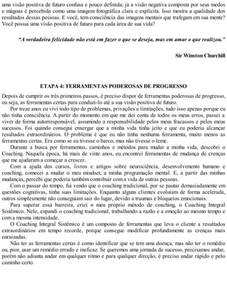 uma visão positiva de futuro confusa e pouco definida; já a visão negativa composta por seus medos
e mágoas é percebida como uma imagem fotográfica clara e explícita. Isso mostra a qualidade dos
resultados dessas pessoas. E você, tem consciência das imagens mentais que trafegam em sua mente?
Você possui uma visão positiva de futuro para cada área de sua vida?
“A verdadeira felicidade não está em fazer o que se deseja, mas em amar o que realizou.”
Sir Winston Churchill
ETAPA 4: FERRAMENTAS PODEROSAS DE PROGRESSO
Depois de cumprir os três primeiros passos, é preciso dispor de ferramentas poderosas de progresso,
ou seja, as ferramentas certas para conduzi-lo até a sua visão positiva de futuro.
Por treze anos eu vivi todo tipo de problemas, privações e limitações, tudo isso apenas porque eu
não tinha consciência. A partir do momento em que me dei conta de todos os meus erros, passei a
viver de forma autorresponsável, assumindo a responsabilidade pelos meus fracassos e pelos meus
sucessos. Foi quando consegui enxergar que a minha vida tinha jeito e que eu poderia alcançar
resultados extraordinários. O problema é que eu não tinha nenhuma ferramenta, muito menos as
ferramentas certas. Era como se eu tivesse o barco, mas não tivesse o leme.
Durante a busca por ferramentas, caminhos e métodos para mudar a minha vida, descobri o
Coaching. Naquela época, há mais de vinte anos, eu encontrei ferramentas de mudança de crenças
que me ajudaram a começar a crescer.
Com a ajuda dos cursos, livros e artigos sobre neurociência, desenvolvimento humano e
coaching, comecei a mudar o meu mindset, a minha programação mental. E, a partir das minhas
mudanças, percebi que poderia também contribuir com a vida de outras pessoas.
Com o passar do tempo, fui vendo que o coaching tradicional, por se pautar demasiadamente em
questões cognitivas, tinha suas limitações. Enquanto alguns clientes evoluíam de forma acelerada,
outros simplesmente não conseguiam sair do lugar, devido a traumas e bloqueios emocionais.
Para superar essa barreira, criei o meu próprio método de coaching, o Coaching Integral
Sistêmico. Nele, expandi o coaching tradicional, trabalhando a razão e a emoção ao mesmo tempo e
com a mesma intensidade.
O Coaching Integral Sistêmico é um composto de ferramentas que leva o cliente a resultados
extraordinários em tempo recorde, porque consegue modificar profundamente as crenças mais
enraizadas.
Não ter as ferramentas certas é como identificar que se tem uma doença, mas não ter o remédio
ou, pior, usar um remédio errado e ineficaz. Se queremos uma jornada de sucesso, precisamos andar,
porém não adianta andar em qualquer ritmo e para qualquer direção, é preciso andar rápido e pelo
caminho certo.
 