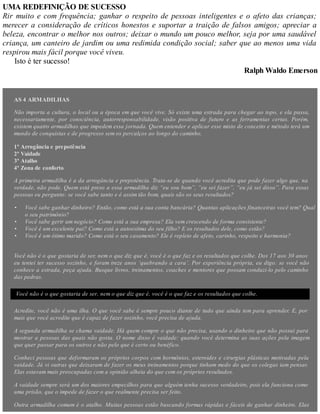 •
•
•
•
UMA REDEFINIÇÃO DE SUCESSO
Rir muito e com frequência; ganhar o respeito de pessoas inteligentes e o afeto das crianças;
merecer a consideração de críticos honestos e suportar a traição de falsos amigos; apreciar a
beleza, encontrar o melhor nos outros; deixar o mundo um pouco melhor, seja por uma saudável
criança, um canteiro de jardim ou uma redimida condição social; saber que ao menos uma vida
respirou mais fácil porque você viveu.
Isto é ter sucesso!
Ralph Waldo Emerson
AS 4 ARMADILHAS
Não importa a cultura, o local ou a época em que você vive. Só existe uma estrada para chegar ao topo, e ela passa,
necessariamente, por consciência, autorresponsabilidade, visão positiva de futuro e as ferramentas certas. Porém,
existem quatro armadilhas que impedem essa jornada. Quem entender e aplicar esse misto de conceito e método terá um
mundo de conquistas e de progresso sem os percalços ao longo do caminho.
1ª Arrogância e prepotência
2ª Vaidade
3ª Atalho
4ª Zona de conforto
A primeira armadilha é a da arrogância e prepotência. Trata-se de quando você acredita que pode fazer algo que, na
verdade, não pode. Quem está preso a essa armadilha diz “eu sou bom”, “eu sei fazer”, “eu já sei disso”. Para essas
pessoas eu pergunto: se você sabe tanto e é assim tão bom, quais são os seus resultados?
Você sabe ganhar dinheiro? Então, como está a sua conta bancária? Quantas aplicações financeiras você tem? Qual
o seu patrimônio?
Você sabe gerir um negócio? Como está a sua empresa? Ela vem crescendo de forma consistente?
Você é um excelente pai? Como está a autoestima do seu filho? E os resultados dele, como estão?
Você é um ótimo marido? Como está o seu casamento? Ele é repleto de afeto, carinho, respeito e harmonia?
Você não é o que gostaria de ser, nem o que diz que é, você é o que faz e os resultados que colhe. Dos 17 aos 30 anos
eu tentei ter sucesso sozinho, e foram treze anos ‘quebrando a cara’. Por experiência própria, eu digo: se você não
conhece a estrada, peça ajuda. Busque livros, treinamentos, coaches e mentores que possam conduzi-lo pelo caminho
das pedras.
Você não é o que gostaria de ser, nem o que diz que é, você é o que faz e os resultados que colhe.
Acredite, você não é uma ilha. O que você sabe é sempre pouco diante de tudo que ainda tem para aprender. E, por
mais que você acredite que é capaz de fazer sozinho, você precisa de ajuda.
A segunda armadilha se chama vaidade. Há quem compre o que não precisa, usando o dinheiro que não possui para
mostrar a pessoas das quais não gosta. O nome disso é vaidade: quando você determina as suas ações pela imagem
que quer passar para os outros e não pelo que é certo ou benéfico.
Conheci pessoas que deformaram os próprios corpos com hormônios, esteroides e cirurgias plásticas motivadas pela
vaidade. Já vi outras que deixaram de fazer os meus treinamentos porque tinham medo do que os colegas iam pensar.
Elas estavam mais preocupadas com a opinião alheia do que com os próprios resultados.
A vaidade sempre será um dos maiores empecilhos para que alguém tenha sucesso verdadeiro, pois ela funciona como
uma prisão, que o impede de fazer o que realmente precisa ser feito.
Outra armadilha comum é o atalho. Muitas pessoas estão buscando formas rápidas e fáceis de ganhar dinheiro. Elas
 