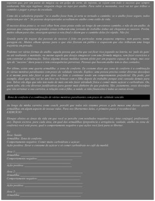 esperam que, por um passe de mágica ou um golpe de sorte, de repente, se vejam com todo o sucesso que sempre
sonharam. Não seja ingênuo: ninguém chega no topo por atalho. Para subir a montanha, você vai ter que trilhar o
caminho e pagar o preço da escalada.
Como diz a sabedoria popular “se o atalho fosse bom, já teria se tornado o caminho; se o atalho fosse seguro, todos
andariam por ele”. Só pessoas despreparadas acreditam no atalho como estilo de vida.
O sucesso deixa pistas e, se você olhar bem, essas pistas estão ao longo de um extenso caminho, e não de um atalho. As
pessoas que conquistaram grandes coisas trilharam uma jornada de trabalho árduo até chegarem ao sucesso. Porém,
muitos olham para elas, enxergam apenas a reta final e dizem que o caminho delas foi rápido. Não foi.
Grande parte do trajeto das pessoas de sucesso é feito em particular, numa pequena empresa, num quarto, numa
garagem etc. Muitos olham apenas para o que elas fizeram em público e esquecem que elas trilharam uma longa
trajetória em privado.
Podemos ver várias formas de atalho: aquela pessoa que acha que vai ficar rica jogando na loteria, no ‘pulo do gato’
ou até roubando e mentindo, ou mesmo aquele que deseja emagrecer com uma fórmula mágica, sem fazer exercícios e
sem controlar a alimentação. Talvez alguma dessas medidas surtam efeito por um pequeno espaço de tempo, mas esse
tipo de “sucesso” dura pouco e tem consequências perversas. Pessoas que buscam atalho tem os dias contados.
Por último, existe uma quarta armadilha: a zona de conforto. Eu costumo dizer que zona de conforto é a combinação
de várias mentiras paralisantes com prazo de validade vencido. Explico: uma pessoa precisa contar diversas desculpas
a si mesma para não fazer o que deve ser feito e continuar tendo um comportamento prejudicial. Ela pode, por
exemplo, dizer que não vai ler um livro ou brincar com o filho depois do trabalho porque está cansada demais para
isso. Talvez ela diga que não tem nada de mais em não fazer atividade física e comer muito açúcar e carboidrato. Ou,
quem sabe, ela cria diversas justificativas para gastar mais dinheiro do que poderia. São, justamente, essas desculpas
que vão arruinar a sua carreira, a relação com o filho, a saúde, a vida financeira e todas as outras áreas.
Zona de conforto é a combinação de várias mentiras paralisantes com prazo de validade vencido
Ao longo da minha carreira como coach, percebi que todos nós estamos presos a pelo menos uma dessas quatro
armadilhas em algum aspecto de nossas vidas. Para nos libertarmos delas, o primeiro passo é reconhecê-las.
EXERCÍCIO
Elenque abaixo as áreas da vida em que você se percebe com resultados negativos (ex: área conjugal, profissional,
etc). Depois escreva, para cada área, em qual das armadilhas (prepotência e arrogância, vaidade, atalho ou zona de
conforto) você está preso, qual o comportamento negativo e que ações você fará para se libertar.
Ex:
Área: Saúde.
Armadilha: Zona de conforto.
Comportamento negativo: Comer muito carboidrato e açúcar.
Ação positiva: Zerar o consumo de açúcar e só comer carboidrato no café da manhã.
Área 1:____________________________________________
Armadilha: ________________________________________
Comportamento negativo:_______________________
__________________________________________
Ação positiva: _______________________________
Área 2:____________________________________________
Armadilha:________________________________________
Comportamento negativo:____________________________
__________________________________________________
Ação positiva: ______________________________________
Área 3:____________________________________________
Armadilha:________________________________________
 