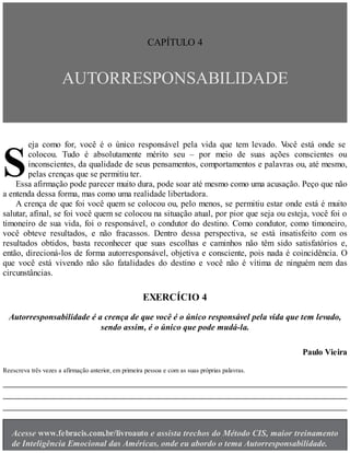 S
CAPÍTULO 4
AUTORRESPONSABILIDADE
eja como for, você é o único responsável pela vida que tem levado. V
ocê está onde se
colocou. Tudo é absolutamente mérito seu – por meio de suas ações conscientes ou
inconscientes, da qualidade de seus pensamentos, comportamentos e palavras ou, até mesmo,
pelas crenças que se permitiu ter.
Essa afirmação pode parecer muito dura, pode soar até mesmo como uma acusação. Peço que não
a entenda dessa forma, mas como uma realidade libertadora.
A crença de que foi você quem se colocou ou, pelo menos, se permitiu estar onde está é muito
salutar, afinal, se foi você quem se colocou na situação atual, por pior que seja ou esteja, você foi o
timoneiro de sua vida, foi o responsável, o condutor do destino. Como condutor, como timoneiro,
você obteve resultados, e não fracassos. Dentro dessa perspectiva, se está insatisfeito com os
resultados obtidos, basta reconhecer que suas escolhas e caminhos não têm sido satisfatórios e,
então, direcioná-los de forma autorresponsável, objetiva e consciente, pois nada é coincidência. O
que você está vivendo não são fatalidades do destino e você não é vítima de ninguém nem das
circunstâncias.
EXERCÍCIO 4
Autorresponsabilidade é a crença de que você é o único responsável pela vida que tem levado,
sendo assim, é o único que pode mudá-la.
Paulo Vieira
Reescreva três vezes a afirmação anterior, em primeira pessoa e com as suas próprias palavras.
Acesse www.febracis.com.br/livroauto e assista trechos do Método CIS, maior treinamento
de Inteligência Emocional das Américas, onde eu abordo o tema Autorresponsabilidade.
 