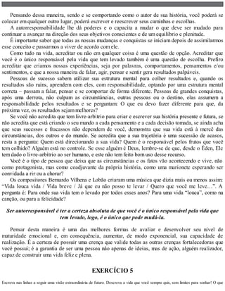Pensando dessa maneira, sendo e se comportando como o autor de sua história, você poderá se
colocar em qualquer outro lugar, poderá escrever e reescrever seus caminhos e escolhas.
A autorresponsabilidade lhe dá poderes e o capacita a mudar o que deve ser mudado para
continuar a avançar na direção dos seus objetivos conscientes e de um equilíbrio e plenitude.
É importante saber que todas as nossas mudanças e conquistas se iniciam depois de assimilarmos
esse conceito e passarmos a viver de acordo com ele.
Como tudo na vida, acreditar ou não em qualquer coisa é uma questão de opção. Acreditar que
você é o único responsável pela vida que tem levado também é uma questão de escolha. Prefiro
acreditar que criamos nossas experiências, seja por palavras, comportamentos, pensamentos e/ou
sentimentos, e que a nossa maneira de falar, agir, pensar e sentir gera resultados palpáveis.
Pessoas de sucesso sabem utilizar sua estrutura mental para colher resultados e, quando os
resultados são ruins, aprendem com eles, com responsabilidade, optando por uma estrutura mental
correta – passam a falar, pensar e se comportar de forma diferente. Pessoas de grandes conquistas,
após uma derrota, não culpam as circunstâncias, outras pessoas ou o destino, elas assumem a
responsabilidade pelos resultados e se perguntam: O que eu devo fazer diferente para que, da
próxima vez, os resultados sejam melhores?
Se você não acredita que tem livre-arbítrio para criar e escrever sua história presente e futura, se
não acredita que está criando o seu mundo a cada pensamento e a cada decisão tomada, se ainda acha
que seus sucessos e fracassos não dependem de você, demonstra que sua vida está à mercê das
circunstâncias, dos outros e do mundo. Se acredita que a sua trajetória é uma sucessão de acasos,
resta a pergunta: Quem está direcionando a sua vida? Quem é o responsável pelos frutos que você
tem colhido? Alguém está no controle. Se esse alguém é Deus, lembre-se de que, desde o Éden, Ele
tem dado o livre-arbítrio ao ser humano, e este não tem feito bom uso desse recurso.
V
ocê é o tipo de pessoa que deixa que as circunstâncias e os fatos vão acontecendo e vive, não
como protagonista, mas como coadjuvante da própria história, como uma marionete esperando ser
convidada a rir ou a chorar?
Os compositores Bernardo Vilhena e Lobão criaram uma música que dizia mais ou menos assim:
“Vida louca vida / Vida breve / Já que eu não posso te levar / Quero que você me leve…”. A
pergunta é: Para onde sua vida tem o levado por todos esses anos? Para uma vida “louca”, como na
canção, ou para a felicidade?
Ser autorresponsável é ter a certeza absoluta de que você é o único responsável pela vida que
tem levado, logo, é o único que pode mudá-la.
Pensar desta maneira é uma das melhores formas de avaliar e desenvolver seu nível de
maturidade emocional e, em consequência, aumentar, de modo exponencial, sua capacidade de
realização. É a certeza de possuir uma crença que valide todas as outras crenças fortalecedoras que
você possui; é a garantia de ser uma pessoa não apenas de ideias, mas de ação, alguém realizador,
capaz de construir uma vida feliz e plena.
EXERCÍCIO 5
Escreva nas linhas a seguir uma visão extraordinária de futuro. Descreva a vida que você sempre quis, sem limites para sonhar! O que
 
