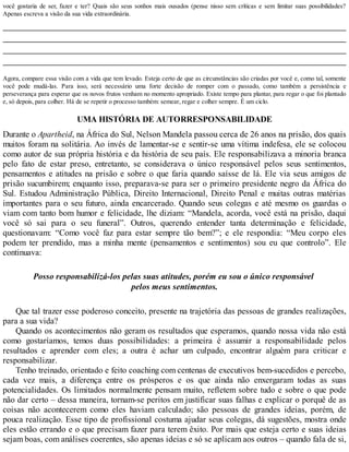 você gostaria de ser, fazer e ter? Quais são seus sonhos mais ousados (pense nisso sem críticas e sem limitar suas possibilidades?
Apenas escreva a visão da sua vida extraordinária.
Agora, compare essa visão com a vida que tem levado. Esteja certo de que as circunstâncias são criadas por você e, como tal, somente
você pode mudá-las. Para isso, será necessário uma forte decisão de romper com o passado, como também a persistência e
perseverança para esperar que os novos frutos venham no momento apropriado. Existe tempo para plantar, para regar o que foi plantado
e, só depois, para colher. Há de se repetir o processo também: semear, regar e colher sempre. É um ciclo.
UMA HISTÓRIA DE AUTORRESPONSABILIDADE
Durante o Apartheid, na África do Sul, Nelson Mandela passou cerca de 26 anos na prisão, dos quais
muitos foram na solitária. Ao invés de lamentar-se e sentir-se uma vítima indefesa, ele se colocou
como autor de sua própria história e da história de seu país. Ele responsabilizava a minoria branca
pelo fato de estar preso, entretanto, se considerava o único responsável pelos seus sentimentos,
pensamentos e atitudes na prisão e sobre o que faria quando saísse de lá. Ele via seus amigos de
prisão sucumbirem; enquanto isso, preparava-se para ser o primeiro presidente negro da África do
Sul. Estudou Administração Pública, Direito Internacional, Direito Penal e muitas outras matérias
importantes para o seu futuro, ainda encarcerado. Quando seus colegas e até mesmo os guardas o
viam com tanto bom humor e felicidade, lhe diziam: “Mandela, acorda, você está na prisão, daqui
você só sai para o seu funeral”. Outros, querendo entender tanta determinação e felicidade,
questionavam: “Como você faz para estar sempre tão bem?”; e ele respondia: “Meu corpo eles
podem ter prendido, mas a minha mente (pensamentos e sentimentos) sou eu que controlo”. Ele
continuava:
Posso responsabilizá-los pelas suas atitudes, porém eu sou o único responsável
pelos meus sentimentos.
Que tal trazer esse poderoso conceito, presente na trajetória das pessoas de grandes realizações,
para a sua vida?
Quando os acontecimentos não geram os resultados que esperamos, quando nossa vida não está
como gostaríamos, temos duas possibilidades: a primeira é assumir a responsabilidade pelos
resultados e aprender com eles; a outra é achar um culpado, encontrar alguém para criticar e
responsabilizar.
Tenho treinado, orientado e feito coaching com centenas de executivos bem-sucedidos e percebo,
cada vez mais, a diferença entre os prósperos e os que ainda não enxergaram todas as suas
potencialidades. Os limitados normalmente pensam muito, refletem sobre tudo e sobre o que pode
não dar certo – dessa maneira, tornam-se peritos em justificar suas falhas e explicar o porquê de as
coisas não acontecerem como eles haviam calculado; são pessoas de grandes ideias, porém, de
pouca realização. Esse tipo de profissional costuma ajudar seus colegas, dá sugestões, mostra onde
eles estão errando e o que precisam fazer para terem êxito. Por mais que esteja certo e suas ideias
sejam boas, com análises coerentes, são apenas ideias e só se aplicam aos outros – quando fala de si,
 