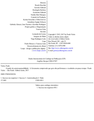Diretora
Rosely Boschini
Gerente Editorial
Rosângela Barbosa
Assistente Editorial
Natália Mori Marques
Controle de Produção
Karina Groschitz e Fábio Esteves
Jornalistas Equipe Febracis
Gabriela Alencar, Iane Parente e Karoline Rodrigues
Projeto gráfico e Diagramação
Vanessa Lima
Revisão
Leonardo do Carmo
Imagens de Miolo
Tiago Rodrigues Leite
Capa
Pedro Moraes e Vanessa Lima
Desenvolvimento de eBook
Loope - design e publicações digitais
| www.loope.com.br
Copyright © 2012, 2017 by Paulo Vieira
Todos os direitos desta edição
são reservados à Editora Gente.
Rua Wisard, 305 - sala 53
São Paulo, SP – CEP 05434-080
Telefone: (11) 3670-2500
Site: http://www.editoragente.com.br
E-mail: gente@editoragente.com.br
Dados Internacionais de Catálogo na Publicação (CIP)
Angélica Ilacqua CRB-8/7057
Vieira, Paulo
   O poder da autorresponsabilidade : A ferramenta comprovada que gera alta performance e resultados em pouco tempo / Paulo
Vieira. – São Paulo : Editora Gente, 2017.
ISBN 9788545202226
1. Sucesso nos negócios 2. Sucesso 3. Autorrealização I. Título
17-1803                    CDD 650.1
Índices para catálogo sistemático:
1. Sucesso nos negócios 650.1
 