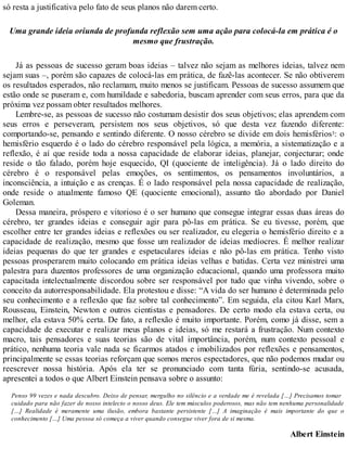 só resta a justificativa pelo fato de seus planos não darem certo.
Uma grande ideia oriunda de profunda reflexão sem uma ação para colocá-la em prática é o
mesmo que frustração.
Já as pessoas de sucesso geram boas ideias – talvez não sejam as melhores ideias, talvez nem
sejam suas –, porém são capazes de colocá-las em prática, de fazê-las acontecer. Se não obtiverem
os resultados esperados, não reclamam, muito menos se justificam. Pessoas de sucesso assumem que
estão onde se puseram e, com humildade e sabedoria, buscam aprender com seus erros, para que da
próxima vez possam obter resultados melhores.
Lembre-se, as pessoas de sucesso não costumam desistir dos seus objetivos; elas aprendem com
seus erros e perseveram, persistem nos seus objetivos, só que desta vez fazendo diferente:
comportando-se, pensando e sentindo diferente. O nosso cérebro se divide em dois hemisférios3: o
hemisfério esquerdo é o lado do cérebro responsável pela lógica, a memória, a sistematização e a
reflexão, é aí que reside toda a nossa capacidade de elaborar ideias, planejar, conjecturar; onde
reside o tão falado, porém hoje esquecido, QI (quociente de inteligência). Já o lado direito do
cérebro é o responsável pelas emoções, os sentimentos, os pensamentos involuntários, a
inconsciência, a intuição e as crenças. É o lado responsável pela nossa capacidade de realização,
onde reside o atualmente famoso QE (quociente emocional), assunto tão abordado por Daniel
Goleman.
Dessa maneira, próspero e vitorioso é o ser humano que consegue integrar essas duas áreas do
cérebro, ter grandes ideias e conseguir agir para pô-las em prática. Se eu tivesse, porém, que
escolher entre ter grandes ideias e reflexões ou ser realizador, eu elegeria o hemisfério direito e a
capacidade de realização, mesmo que fosse um realizador de ideias medíocres. É melhor realizar
ideias pequenas do que ter grandes e espetaculares ideias e não pô-las em prática. Tenho visto
pessoas prosperarem muito colocando em prática ideias velhas e batidas. Certa vez ministrei uma
palestra para duzentos professores de uma organização educacional, quando uma professora muito
capacitada intelectualmente discordou sobre ser responsável por tudo que vinha vivendo, sobre o
conceito da autorresponsabilidade. Ela protestou e disse: “A vida do ser humano é determinada pelo
seu conhecimento e a reflexão que faz sobre tal conhecimento”. Em seguida, ela citou Karl Marx,
Rousseau, Einstein, Newton e outros cientistas e pensadores. De certo modo ela estava certa, ou
melhor, ela estava 50% certa. De fato, a reflexão é muito importante. Porém, como já disse, sem a
capacidade de executar e realizar meus planos e ideias, só me restará a frustração. Num contexto
macro, tais pensadores e suas teorias são de vital importância, porém, num contexto pessoal e
prático, nenhuma teoria vale nada se ficarmos atados e imobilizados por reflexões e pensamentos,
principalmente se essas teorias reforçam que somos meros espectadores, que não podemos mudar ou
reescrever nossa história. Após ela ter se pronunciado com tanta fúria, sentindo-se acusada,
apresentei a todos o que Albert Einstein pensava sobre o assunto:
Penso 99 vezes e nada descubro. Deixo de pensar, mergulho no silêncio e a verdade me é revelada […] Precisamos tomar
cuidado para não fazer de nosso intelecto o nosso deus. Ele tem músculos poderosos, mas não tem nenhuma personalidade
[…] Realidade é meramente uma ilusão, embora bastante persistente […] A imaginação é mais importante do que o
conhecimento […] Uma pessoa só começa a viver quando consegue viver fora de si mesma.
Albert Einstein
 