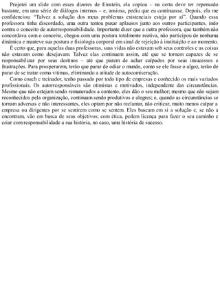 Projetei um slide com esses dizeres de Einstein, ela copiou – na certa deve ter repensado
bastante, em uma série de diálogos internos – e, ansiosa, pediu que eu continuasse. Depois, ela me
confidenciou: “Talvez a solução dos meus problemas existenciais esteja por aí”. Quando essa
professora tinha discordado, uma outra tentou puxar aplausos junto aos outros participantes, indo
contra o conceito de autorresponsabilidade. Importante dizer que a outra professora, que também não
concordava com o conceito, chegou com uma postura totalmente reativa, não participou de nenhuma
dinâmica e manteve sua postura e fisiologia corporal em sinal de rejeição à instituição e ao momento.
É certo que, para aquelas duas professoras, suas vidas não estavam sob seus controles e as coisas
não estavam como desejavam. Talvez elas continuem assim, até que se tornem capazes de se
responsabilizar por seus destinos – até que parem de achar culpados por seus insucessos e
frustrações. Para prosperarem, terão que parar de odiar o mundo, como se ele fosse o algoz, terão de
parar de se tratar como vítimas, eliminando a atitude de autocomiseração.
Como coach e treinador, tenho passado por todo tipo de empresas e conhecido os mais variados
profissionais. Os autorresponsáveis são otimistas e motivados, independente das circunstâncias.
Mesmo que não estejam sendo remunerados a contento, eles dão o seu melhor; mesmo que não sejam
reconhecidos pela organização, continuam sendo produtivos e alegres; e, quando as circunstâncias se
tornam adversas e não interessantes, eles optam por não reclamar, não criticar, muito menos culpar a
empresa ou dirigentes por se sentirem como se sentem. Eles buscam em si a solução e, se não a
encontram, vão em busca de seus objetivos; com ética, pedem licença para fazer o seu caminho e
criar com responsabilidade a sua história, no caso, uma história de sucesso.
 