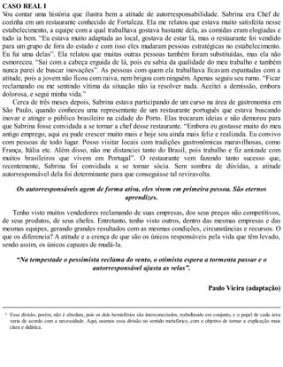 3
CASO REAL I
V
ou contar uma história que ilustra bem a atitude de autorresponsabilidade. Sabrina era Chef de
cozinha em um restaurante conhecido de Fortaleza. Ela me relatou que estava muito satisfeita nesse
estabelecimento, a equipe com a qual trabalhava gostava bastante dela, as comidas eram elogiadas e
tudo ia bem. “Eu estava muito adaptada ao local, gostava de estar lá, mas o restaurante foi vendido
para um grupo de fora do estado e com isso eles mudaram pessoas estratégicas no estabelecimento.
Eu fui uma delas”. Ela relatou que muitas outras pessoas também foram substituídas, mas ela não
esmoreceu. “Saí com a cabeça erguida de lá, pois eu sabia da qualidade do meu trabalho e também
nunca parei de buscar inovações”. As pessoas com quem ela trabalhava ficavam espantadas com a
atitude, pois a jovem não ficou com raiva, nem brigou com ninguém. Apenas seguiu seu rumo. “Ficar
reclamando ou me sentindo vítima da situação não ia resolver nada. Aceitei a demissão, embora
dolorosa, e segui minha vida.”
Cerca de três meses depois, Sabrina estava participando de um curso na área de gastronomia em
São Paulo, quando conheceu uma representante de um restaurante português que estava buscando
inovar e atingir o público brasileiro na cidade do Porto. Elas trocaram ideias e não demorou para
que Sabrina fosse convidada a se tornar a chef desse restaurante. “Embora eu gostasse muito do meu
antigo emprego, aqui eu pude crescer muito mais e hoje sou ainda mais feliz e realizada. Eu convivo
com pessoas de todo lugar. Posso visitar locais com tradições gastronômicas maravilhosas, como
França, Itália etc. Além disso, não me distanciei tanto do Brasil, pois trabalho e fiz amizade com
muitos brasileiros que vivem em Portugal”. O restaurante vem fazendo tanto sucesso que,
recentemente, Sabrina foi convidada a se tornar sócia. Sem sombra de dúvidas, a atitude
autorresponsável dela foi determinante para que conseguisse tal reviravolta.
Os autorresponsáveis agem de forma ativa, eles vivem em primeira pessoa. São eternos
aprendizes.
Tenho visto muitos vendedores reclamando de suas empresas, dos seus preços não competitivos,
de seus produtos, de seus chefes. Entretanto, tenho visto outros, dentro das mesmas empresas e das
mesmas equipes, gerando grandes resultados com as mesmas condições, circunstâncias e recursos. O
que os diferencia? A atitude e a crença de que são os únicos responsáveis pela vida que têm levado,
sendo assim, os únicos capazes de mudá-la.
“Na tempestade o pessimista reclama do vento, o otimista espera a tormenta passar e o
autorresponsável ajusta as velas”.
Paulo Vieira (adaptação)
Essa divisão, porém, não é absoluta, pois os dois hemisférios são interconectados, trabalhando em conjunto, e o papel de cada área
varia de acordo com a necessidade. Aqui, usamos essa divisão no sentido metafórico, com o objetivo de tornar a explicação mais
clara e didática.
 