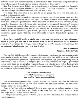 emprestei cuidará com o mesmo capricho da minha fazenda. Ele é o único aqui que pensa como eu.
Estou velho e preciso de alguém que me ajude na administração desse lugar”.
Num final de tarde, senhor João foi até a casa do rapaz e, após tomar um café bem fresquinho,
ofereceu ao jovem o cargo de administrador da fazenda. Convite que o rapaz aceitou prontamente.
Com o novo cargo, veio também uma nova casa e um novo salário.
Seus amigos logo começaram a falar que ele era um grande puxa-saco, pois tinha convidado
aquele crápula para tomar café.
Passado algum tempo, seus colegas passaram a comentar como ele era sortudo e que tudo dava
certo para ele. A resposta do jovem veio logo: “Em minhas andanças, meus amigos, eu aprendi
muito, mas o principal é que não somos vítimas do destino. Existe em nós o livre-arbítrio e, assim, a
capacidade de realizar e dar vida nova a tudo o que nos cerca. Isso depende de cada um”. Continuou
ele: “Toda pessoa é capaz de efetuar mudanças significativas no mundo que a cerca”. Mas, ao invés
de agir, jogamos a responsabilidade da nossa vida sobre os ombros alheios, esperamos que os outros
atendam às nossas expectativas, que mudem, que sejam e ajam como nós queremos. Sempre
encontramos alguém a quem culpar pela nossa infelicidade, esquecidos de que ela só depende de nós
mesmos.
Desta feita, eu decidi mudar a minha vida e, para que isso aconteça, sei que não poderei
mudar ninguém que não seja a mim mesmo. Esta é a única maneira de colher mudanças
positivas a longo prazo. Eu consegui o maior desafio do mundo, mudei a mim mesmo, e hoje
sou o responsável pela minha vida e pelo meu destino.
Autor desconhecido
Adaptação de Paulo Vieira
Para encobrir indolência, medo, rancores, infelicidades e sentimento de incapacidade, muitos
jogam a culpa nos pais, no cônjuge, no governo, nos empresários, nos políticos, na sociedade como
um todo. Esquecem que quem elege os governantes são as pessoas; que quem gera empregos são os
empresários, e que a sociedade é composta pelos cidadãos, incluindo ele próprio, que também
comete erros. Cada um tem completa responsabilidade pela situação que o rodeia. Para ser feliz,
basta dar ao seu mundo um colorido especial, como o personagem “Zé Alegria” que soube fazer do
seu mundo uma realidade bem diferente.
Nós podemos e devemos criar
a realidade do mundo que nos cerca.
Isto também é autorresponsabilidade.
Pessoas sem autorresponsabilidade culpam a falta de oportunidade como fator imobilizante e
responsável pela mediocridade de suas vidas e dizem: “Se eu tivesse dinheiro... Se eu tivesse a
chance... Se meu pai tivesse sido...”.
Como o “se” tem sido mal aplicado! Se eu tivesse isso, se eu ganhasse aquilo, se fosse
promovido, se os clientes fossem mais fáceis, se meu preço fosse mais competitivo, se eu tivesse
mais tempo, se o dia tivesse 30 horas. O fato é:
Se não justificasse tanto, se não reclamasse, se não esperasse dos outros, tudo seria diferente na
vida dessa pessoa.
 