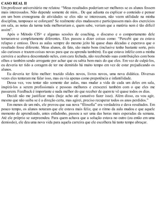 CASO REAL II
Um professor universitário me relatou: “Meus resultados poderiam ser melhores se os alunos fossem
mais interessados. Não depende somente de mim... De que adianta eu explicar o conteúdo e pensar
em um bom cronograma de atividades se eles não se interessam, não veem utilidade na minha
disciplina, tampouco se esforçam? Se realmente eles mudassem e participassem mais dos exercícios
em sala, as notas da turma toda melhorariam e, quem sabe, veriam que a matéria nem é tão difícil
assim”.
Após o Método CIS® e algumas sessões de coaching, o discurso e o comportamento dele
tornaram-se completamente diferentes. Eles passou a dizer coisas como: “Percebi que eu estava
relapso e omisso. Dava as aulas sempre do mesmo jeito há quase duas décadas e esperava que o
resultado fosse diferente. Meus alunos, de fato, são muito bons (inclusive tenho bastante sorte, pois
são curiosos e trazem coisas novas para que eu aprenda também). Eu que estava infeliz com a minha
carreira e acabava descontando neles, com cara fechada, não recebendo suas contribuições com bons
olhos e também sendo arrogante por achar que eu sabia bem mais do que eles. Em vez de culpá-los,
eu deveria ter tido a coragem de ter me demitido há muito tempo em vez de estar prejudicando os
alunos.
Eu deveria ter feito melhor: trazido slides novos, livros novos, uma nova didática. Diversas
vezes eles tentaram me falar isso, mas eu via apenas como prepotência e infantilidade.
Dessa vez, vou tentar não somente dar aulas, mas mudar a vida de cada um deles em sala,
inspirá-los a serem profissionais e pessoas melhores e crescerei também com o que eles me
passarem. Feedback é importante e nada melhor do que receber de quem te vê quase todos os dias.
Decidi não me justificar mais (hoje acho até cansativo fazer isso). Além disso, eu vou agir,
mesmo que não saiba se é a direção certa, mas agirei, preciso recuperar todos os anos perdidos.”
Em menos de um mês, ele provou que sua nova “filosofia” era verdadeira e dava resultados. Em
pouco tempo, os alunos notaram que ele estava mais feliz, que o ritmo da aula mudou e que aquele
momento de aprendizado, antes enfadonho, passou a ser uma das horas mais esperadas da semana.
Até ele próprio se surpreendeu. Para quem achava que a solução estava no outro (ou então em uma
demissão), ele deu uma nova vida para aquela carreira que ele escolhera há tanto tempo abraçar.
 