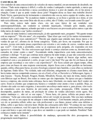 CASO REAL III
Um vendedor de uma concessionária de veículos de marca mundial, em um momento de desabafo, me
relatou: “Tudo nesta empresa é difícil, o salão de vendas é antiquado e muito apertado, a marca que
nós vendemos está em declínio e nossa assistência técnica é a pior do mundo, ela só faz piorar a
situação. Como é que se pode vender desse jeito? Ninguém deixa eu fazer meu trabalho direito!
Paulo Vieira, quem precisa de treinamento e consultoria não sou eu, nem a equipe de vendas, mas os
diretores”. Ele continuou: “Se eu pudesse mudar a empresa, se eu fosse o gerente ou o dono, aí sim
tudo seria diferente, mas como Deus não dá asa a cobra, não é? Então, vou levando como Ele quer”.
Para mim, estava tudo muito claro, era um caso típico de um vendedor sem
autorresponsabilidade, um vendedor se sentindo injustiçado, vitimado pelo mundo, pelas
circunstâncias e pela empresa, achando que todo o seu fracasso era provocado pelos outros e que não
tinha meios de mudar a sua “pobre existência”.
Depois de tanta lamúria e autocomiseração, já não aguentando mais, perguntei: “Há quanto tempo
está na empresa?”. “Há oito anos”, ele respondeu. “Quer dizer que você já fez muitos treinamentos e
conhece tudo sobre esses automóveis?” “Duvido que alguém aqui entenda mais dessa marca e de
vendas do que eu”, afirmou ele de forma categórica. “Então, por favor, me responda: Por que os
novatos, jovens com muito pouca experiência em veículos e em vendas de carros, vendem mais do
que você?”. Com toda a prontidão, como se já esperasse pela pergunta, ele respondeu em tom
agressivo e vitimado: “Se eles estivessem aqui desde o começo estariam como eu, desmotivados e
cansados de remar contra a maré”. Escondendo minha impaciência com tanta autocomiseração,
continuei o diálogo: “E por que continua nesta empresa há tanto tempo, já que não concorda com as
políticas internas, estratégias e estrutura física? O que o impede de buscar algo melhor, mais
compatível com o seu potencial e estilo, já que você é tão bom? Por que não foi em busca de uma
empresa que reconheça o seu valor e sua experiência?”. Ele ficou calado por algum tempo, olhou
para cima em busca de uma resposta convincente, depois ficou com o olhar perdido no horizonte,
quando, enfim, olhou para baixo, já com a fisiologia corporal mais humilde, e seus olhos se encheram
de lágrimas. Então falou: “Na verdade, tudo está diferente, antigamente os clientes eram fartos, não
havia tantas marcas competindo conosco, era só a Ford, a Fiat, a Chevrolet e a V
olkswagen. Agora, é
uma loucura – Toyota, Renault, Peugeot, Honda, Mitsubish, Nissan, são mais de trinta, muitas delas
com fábricas aqui no Brasil, fora todas as outras que são importadas. Na época em que o fundador
tocava a empresa, não existia tanta cobrança, havia mais liberdade; era muito mais fácil vender um
carro. Eram os clientes que compravam, bastava o vendedor estar atento e tirar o pedido. Hoje, os
clientes são cada vez mais exigentes, é necessário um esforço muito maior e, para piorar, vêm vocês
da consultoria com essa história de pré-venda, pós--venda, prospecção, CRM, resumos de
desempenho, quadros de metas, até prestação de contas de vendas adicionais existe agora. São
muitas mudanças e... não sei se sou capaz...”. Nessa hora, ele parou, refletiu um pouco mais e
continuou: “Acho que estou meio acomodado, talvez até viciado no passado. Não sou mais nenhuma
criança, não sei se sou capaz de me adequar a tanta mudança”. Com bastante emoção, pela primeira
vez ele se permitiu refletir sobre sua vida profissional e seu futuro, pensar sobre seus defeitos e
falhas, sobre o que fazia e deveria fazer. Diante das colocações dele falei: “O começo de sua virada
já começou a acontecer, você foi capaz de olhar para dentro de si e usar a autoconsciência, enxergar
o que está bom e o que está ruim, o que deve ser mantido e o que pode ser mudado. Parabéns! Tudo
começou a mudar neste instante”.
Para dar mais ênfase à possibilidade de mudança, apresentei-lhe dois pressupostos da
programação neurolinguística:
 