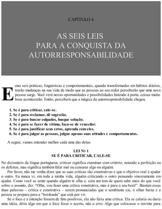 E
CAPÍTULO 6
AS SEIS LEIS
PARA A CONQUISTA DA
AUTORRESPONSABILIDADE
stas seis práticas, linguísticas e comportamentais, quando transformadas em hábitos diários,
trarão mudanças na sua vida de modo que as pessoas ao seu redor perceberão que uma nova
pessoa surge. V
ocê verá novas oportunidades e possibilidades batendo à porta, coisas muito
boas acontecerão. Então, perceberá que a mágica da autorresponsabilidade chegou.
1. Se é para criticar, cale-se.
2. Se é para reclamar, dê sugestão.
3. Se é para buscar culpados, busque solução.
4. Se é para se fazer de vítima, faça-se de vencedor.
5. Se é para justificar seus erros, aprenda com eles.
6. Se é para julgar as pessoas, julgue apenas suas atitudes e comportamentos.
A seguir, vamos entender melhor cada uma das delas.
LEI NO 1
SE É PARA CRITICAR, CALE-SE
No dicionário da língua portuguesa, criticar significa examinar com critério, notando a perfeição ou
os defeitos, mas significa também falar mal ou censurar algo ou alguém.
Por favor, não me venha dizer que as suas críticas são construtivas e que o objetivo real é ajudar
o outro. Eu nunca vi, em toda a minha vida, alguém criticando o outro pensando sinceramente em
ajudar. Como você se sente quando alguém te olha e, com um tom de quem sabe mais do que você
sobre o assunto, diz: “Olha, vou fazer uma crítica construtiva, mas é para o seu bem!”. Bastam essas
duas palavras – crítica e construtiva – serem pronunciadas que o semblante cai, o olhar baixa e a
pessoa se prepara para a “bordoada” que está por vir.
Se o foco e a intenção fossem de fato positivos, ela não faria uma crítica. Ela se calaria ou daria
uma ideia, diria algo em que o foco fosse o acerto, não o erro. Algo que colocasse o ouvinte para
 
